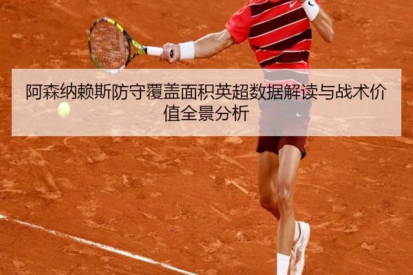 阿森纳赖斯防守覆盖面积英超数据解读与战术价值全景分析