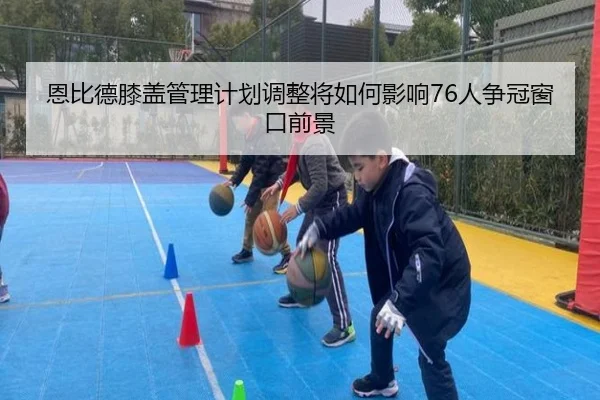 恩比德膝盖管理计划调整将如何影响76人争冠窗口前景