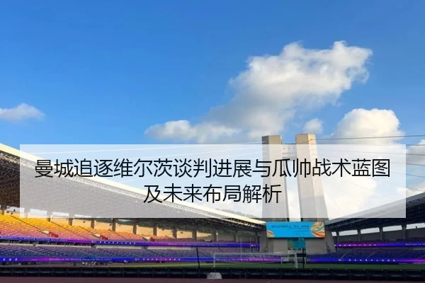 曼城追逐维尔茨谈判进展与瓜帅战术蓝图及未来布局解析