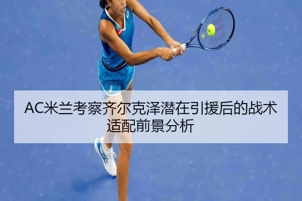 AC米兰考察齐尔克泽潜在引援后的战术适配前景分析