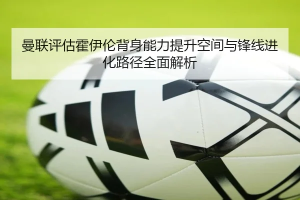 曼联评估霍伊伦背身能力提升空间与锋线进化路径全面解析