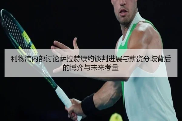 利物浦内部讨论萨拉赫续约谈判进展与薪资分歧背后的博弈与未来考量