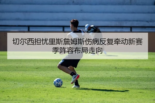 切尔西担忧里斯詹姆斯伤病反复牵动新赛季阵容布局走向