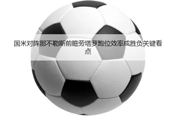 国米对阵那不勒斯前瞻劳塔罗跑位效率成胜负关键看点